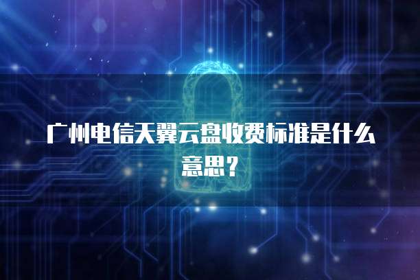 广州电信天翼云盘收费标准是什么意思?