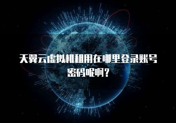 天翼云虚拟机租用在哪里登录账号密码呢啊?