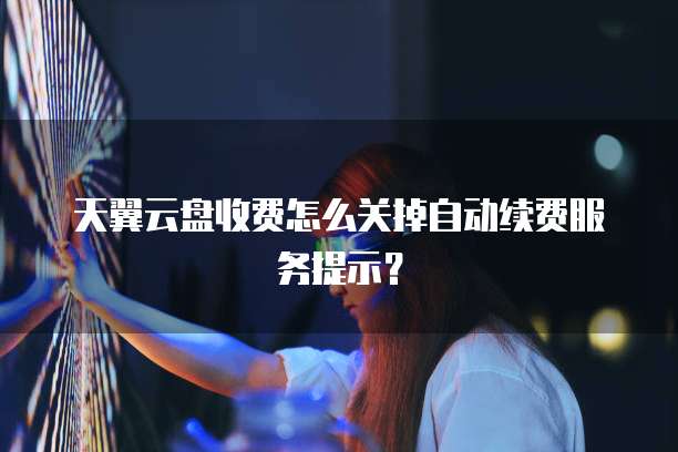 天翼云盘收费怎么关掉自动续费服务提示?
