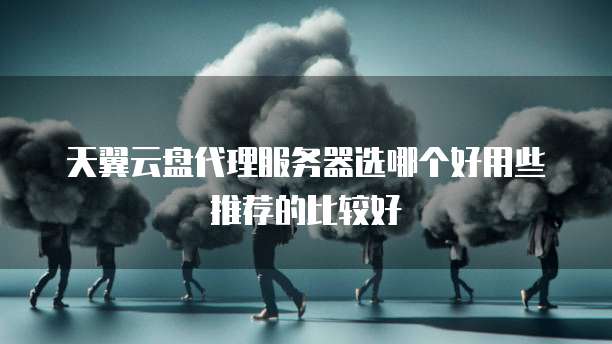 天翼云盘代理服务器选哪个好用些推荐的比较好