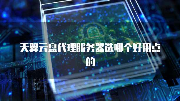 天翼云盘代理服务器选哪个好用点的
