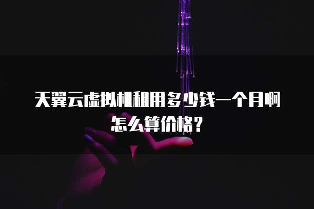 天翼云虚拟机租用多少钱一个月啊怎么算价格?