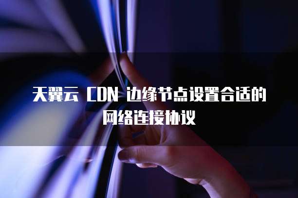天翼云 CDN 边缘节点设置合适的网络连接协议