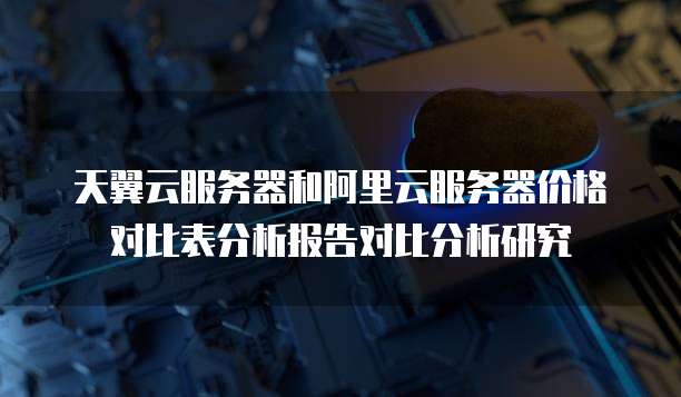 天翼云服务器和阿里云服务器价格对比表分析报告对比分析研究