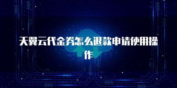 天翼云代金券怎么退款申请使用操作