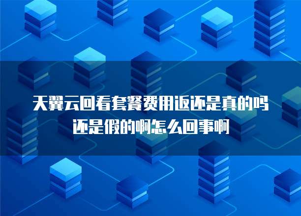 天翼云回看套餐费用返还是真的吗还是假的啊怎么回事啊