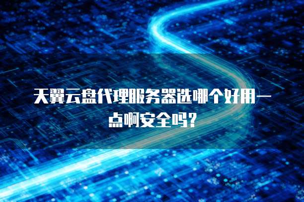 天翼云盘代理服务器选哪个好用一点啊安全吗?