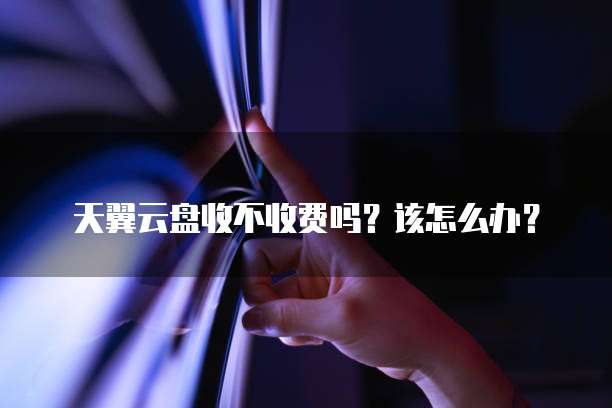 天翼云盘收不收费吗?该怎么办?
