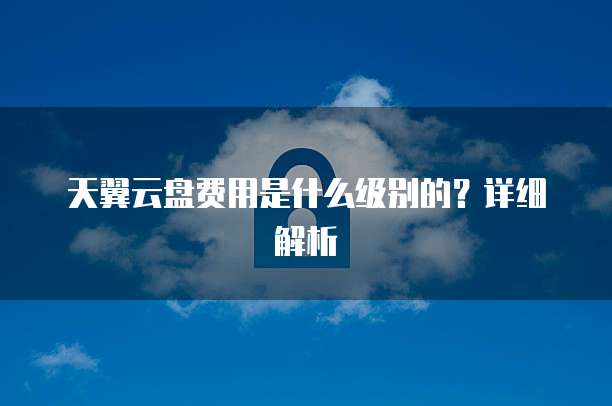 天翼云盘费用是什么级别的?详细解析
