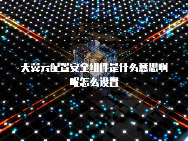 天翼云配置安全组件是什么意思啊呢怎么设置