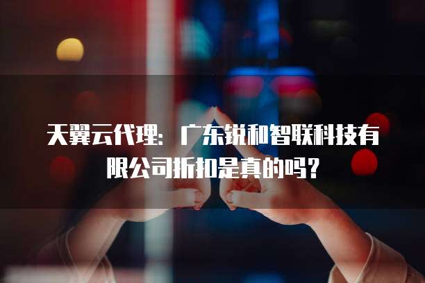 天翼云代理:广东锐和智联科技有限公司折扣是真的吗?