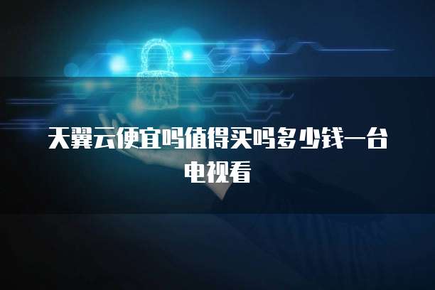 天翼云便宜吗值得买吗多少钱一台电视看