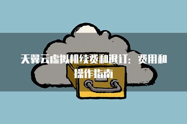 天翼云虚拟机续费和退订:费用和操作指南