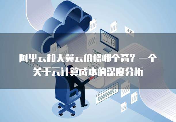 阿里云和天翼云价格哪个高?一个关于云计算成本的深度分析