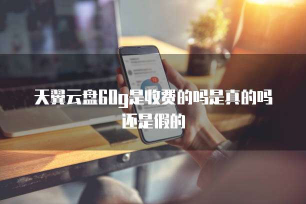 天翼云盘60g是收费的吗是真的吗还是假的