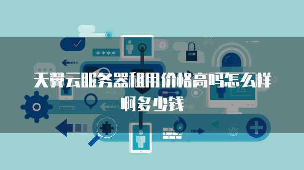 天翼云服务器租用价格高吗怎么样啊多少钱
