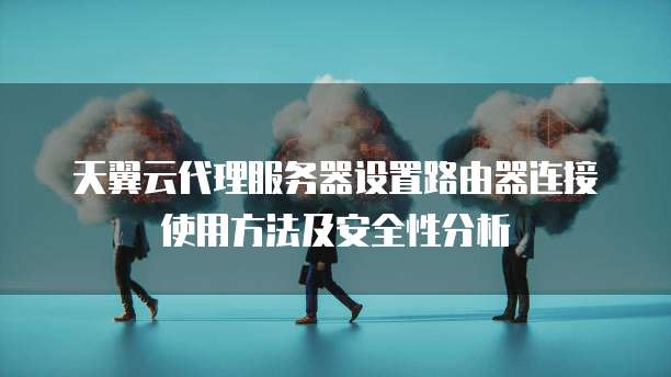 天翼云代理服务器设置路由器连接使用方法及安全性分析