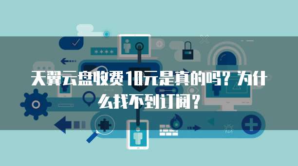 天翼云盘收费10元是真的吗?为什么找不到订阅?