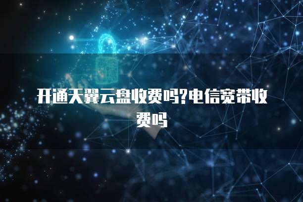 开通天翼云盘收费吗?电信宽带收费吗