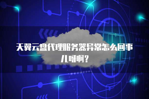天翼云盘代理服务器异常怎么回事儿呀啊?