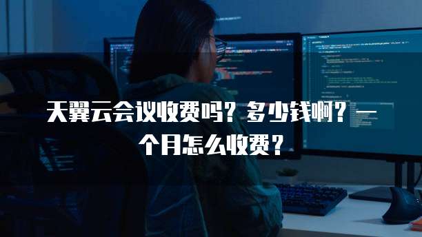天翼云会议收费吗?多少钱啊?一个月怎么收费?