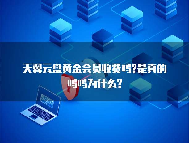 天翼云盘黄金会员收费吗?是真的吗吗为什么?