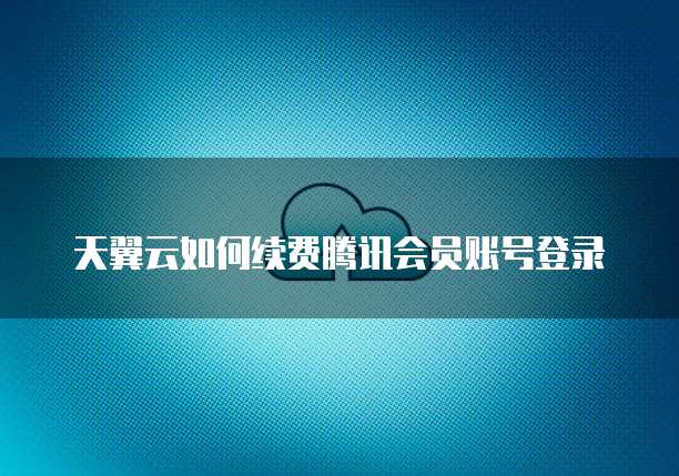天翼云如何续费腾讯会员账号登录