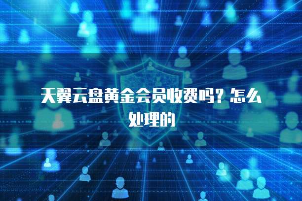 天翼云盘黄金会员收费吗？怎么处理的