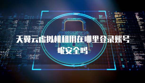 天翼云虚拟机租用在哪里登录账号呢安全吗