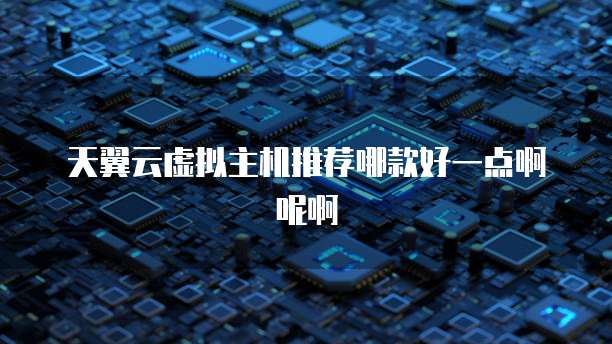 天翼云虚拟主机推荐哪款好一点啊呢啊