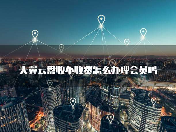 天翼云盘收不收费怎么办理会员吗