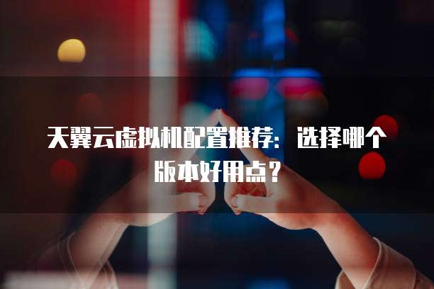 天翼云虚拟机配置推荐:选择哪个版本好用点?