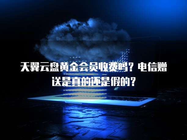 天翼云盘黄金会员收费吗?电信赠送是真的还是假的?