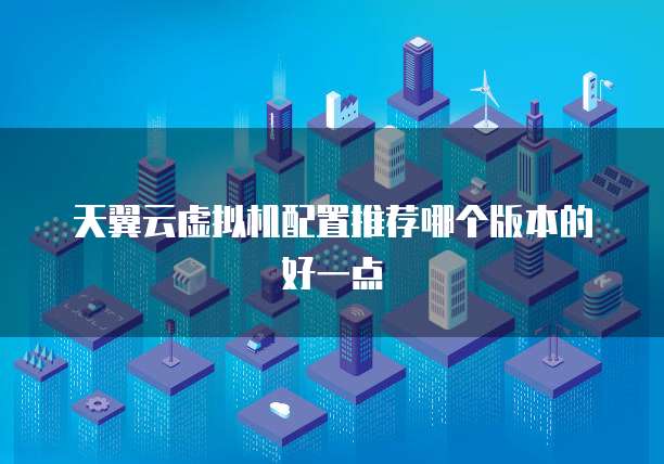 天翼云虚拟机配置推荐哪个版本的好一点