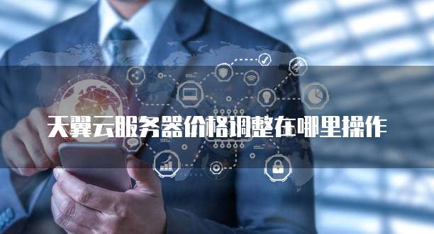 天翼云服务器价格调整在哪里操作