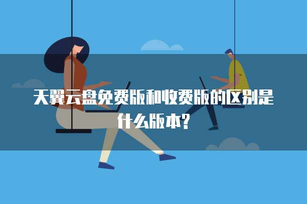 天翼云盘免费版和收费版的区别是什么版本?