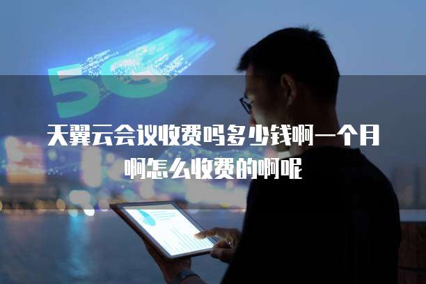 天翼云会议收费吗多少钱啊一个月啊怎么收费的啊呢