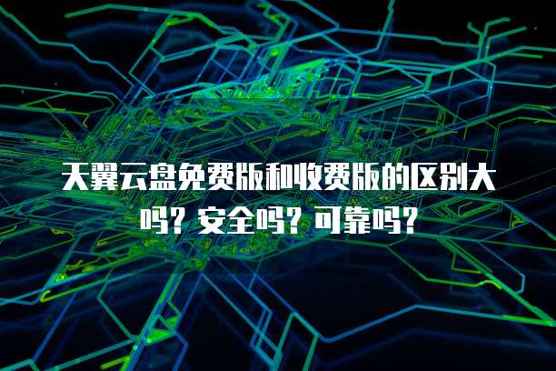 天翼云盘免费版和收费版的区别大吗？安全吗？可靠吗？