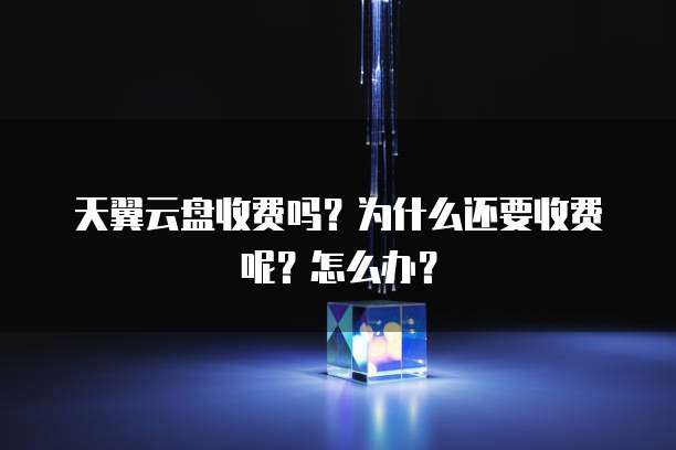 天翼云盘收费吗？为什么还要收费呢？怎么办？