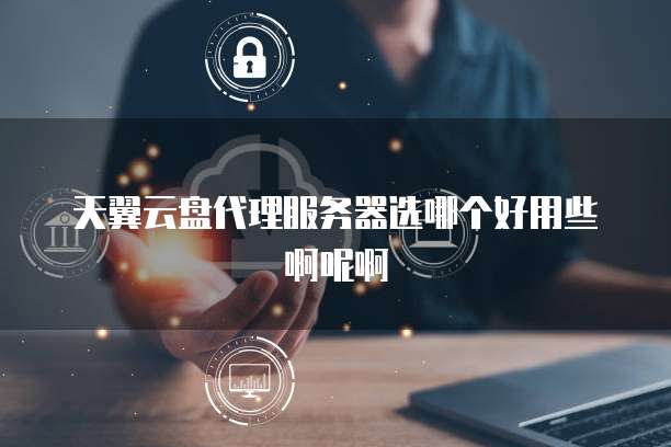 天翼云盘代理服务器选哪个好用些啊呢啊