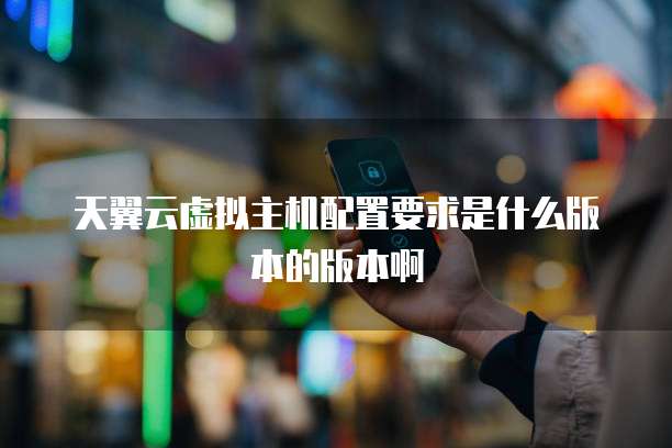 天翼云虚拟主机配置要求是什么版本的版本啊