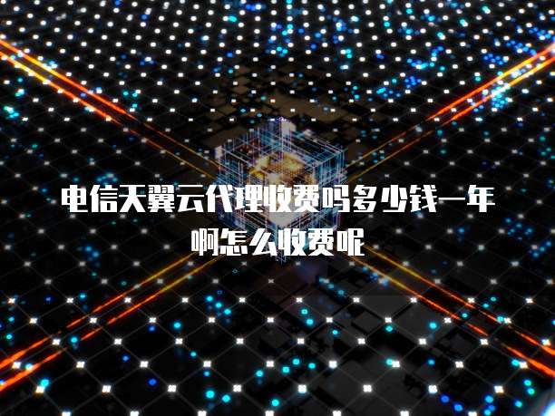 电信天翼云代理收费吗多少钱一年啊怎么收费呢