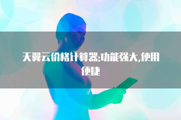天翼云价格计算器:功能强大,使用便捷