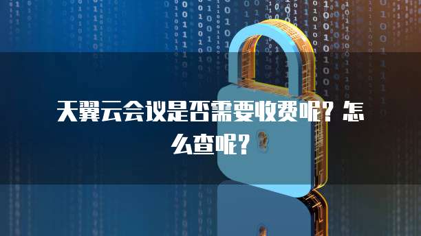  天翼云会议是否需要收费呢？怎么查呢？