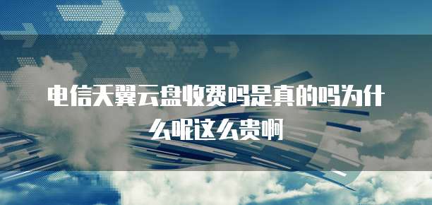 电信天翼云盘收费吗是真的吗为什么呢这么贵啊