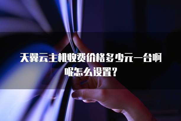 天翼云主机收费价格多少元一台啊呢怎么设置?