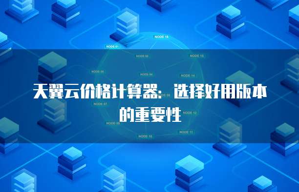 天翼云价格计算器:选择好用版本的重要性