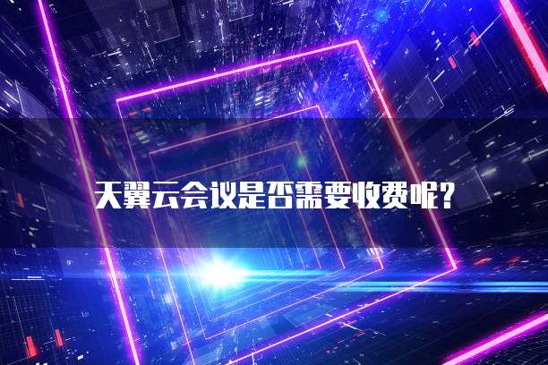 天翼云会议是否需要收费呢?
