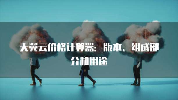 天翼云价格计算器:版本、组成部分和用途