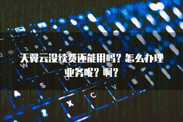 天翼云没续费还能用吗?怎么办理业务呢?啊?